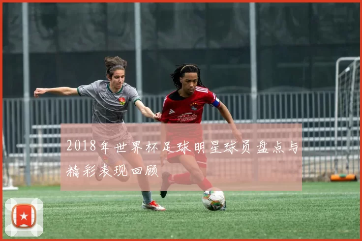 2018年世界杯足球明星球员盘点与精彩表现回顾
