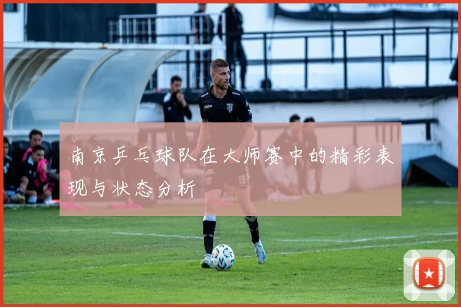 南京乒乓球队在大师赛中的精彩表现与状态分析