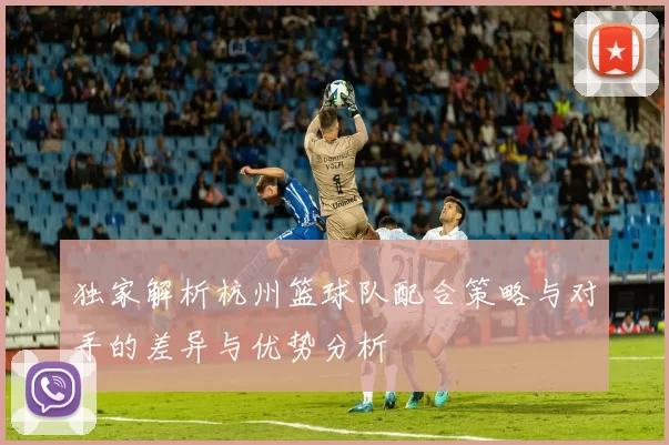 独家解析杭州篮球队配合策略与对手的差异与优势分析