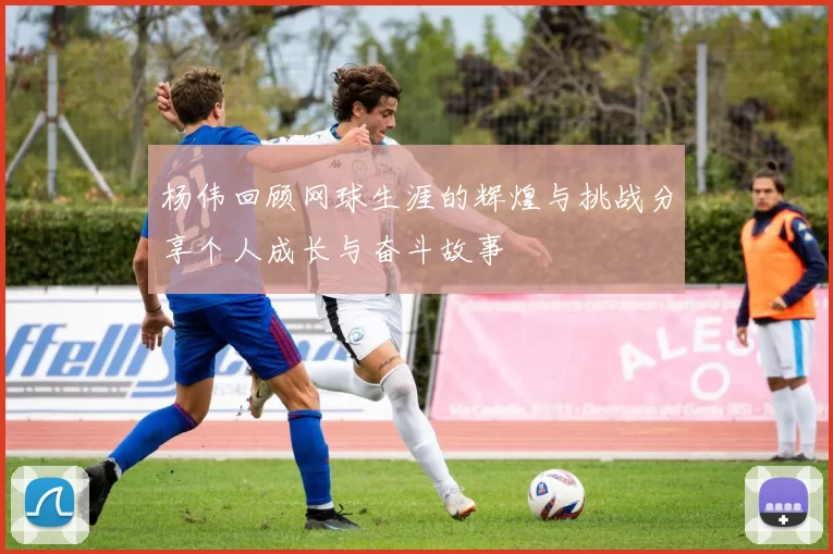 杨伟回顾网球生涯的辉煌与挑战分享个人成长与奋斗故事