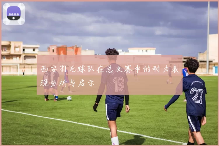 西安羽毛球队在总决赛中的耐力表现分析与启示