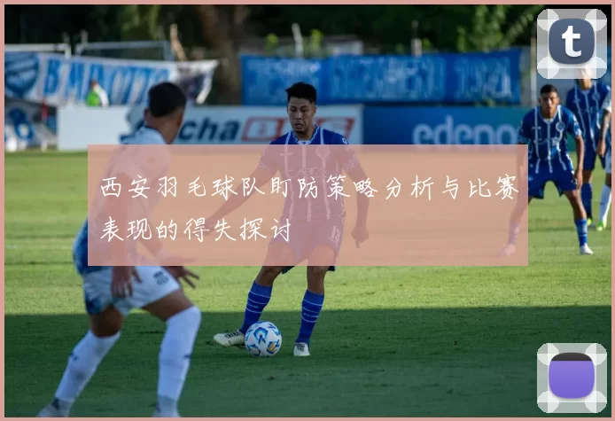 西安羽毛球队盯防策略分析与比赛表现的得失探讨