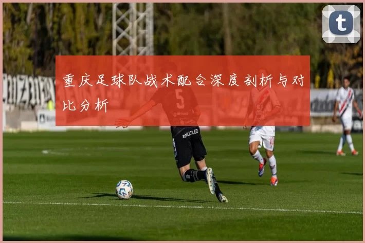 重庆足球队战术配合深度剖析与对比分析
