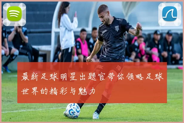 最新足球明星出题官带你领略足球世界的精彩与魅力