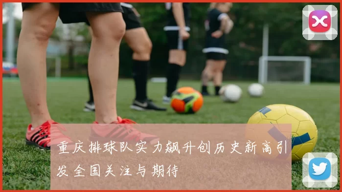 重庆排球队实力飙升创历史新高引发全国关注与期待