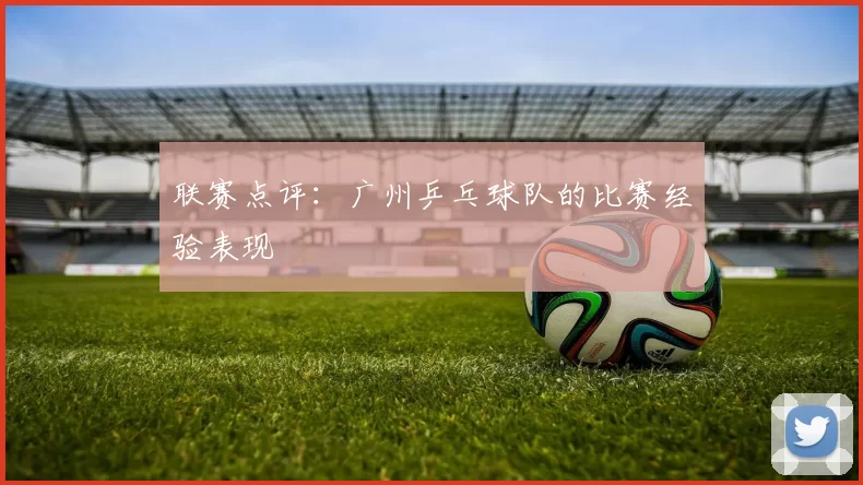 联赛点评：广州乒乓球队的比赛经验表现