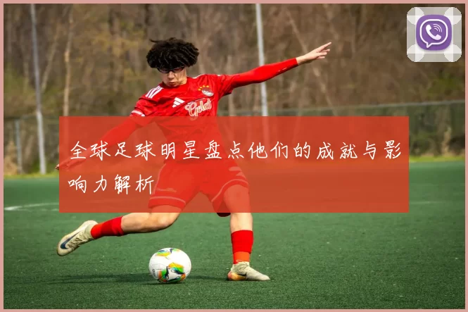 全球足球明星盘点他们的成就与影响力解析